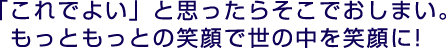 「これでよい」と思ったらそこでおしまい。もっともっとの笑顔で世の中を笑顔に!